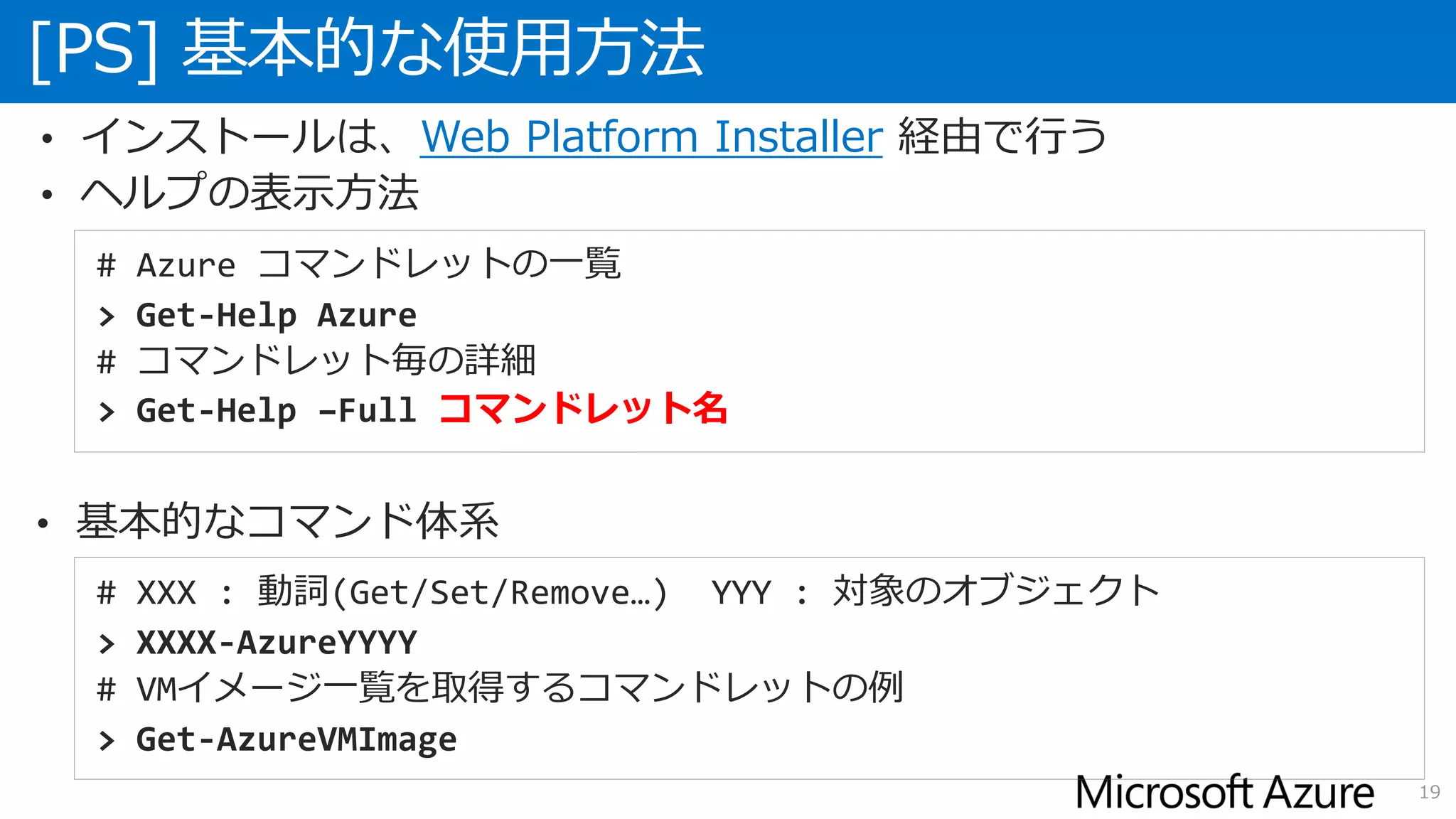 • インストールは、Web Platform Installer 経由で行う
• ヘルプの表示方法
[PS] 基本的な使用方法
19
# Azure コマンドレットの一覧
> Get-Help Azure
# コマンドレット毎の詳細
> Get-Help –Full コマンドレット名
# XXX : 動詞(Get/Set/Remove…) YYY : 対象のオブジェクト
> XXXX-AzureYYYY
# VMイメージ一覧を取得するコマンドレットの例
> Get-AzureVMImage
• 基本的なコマンド体系
 