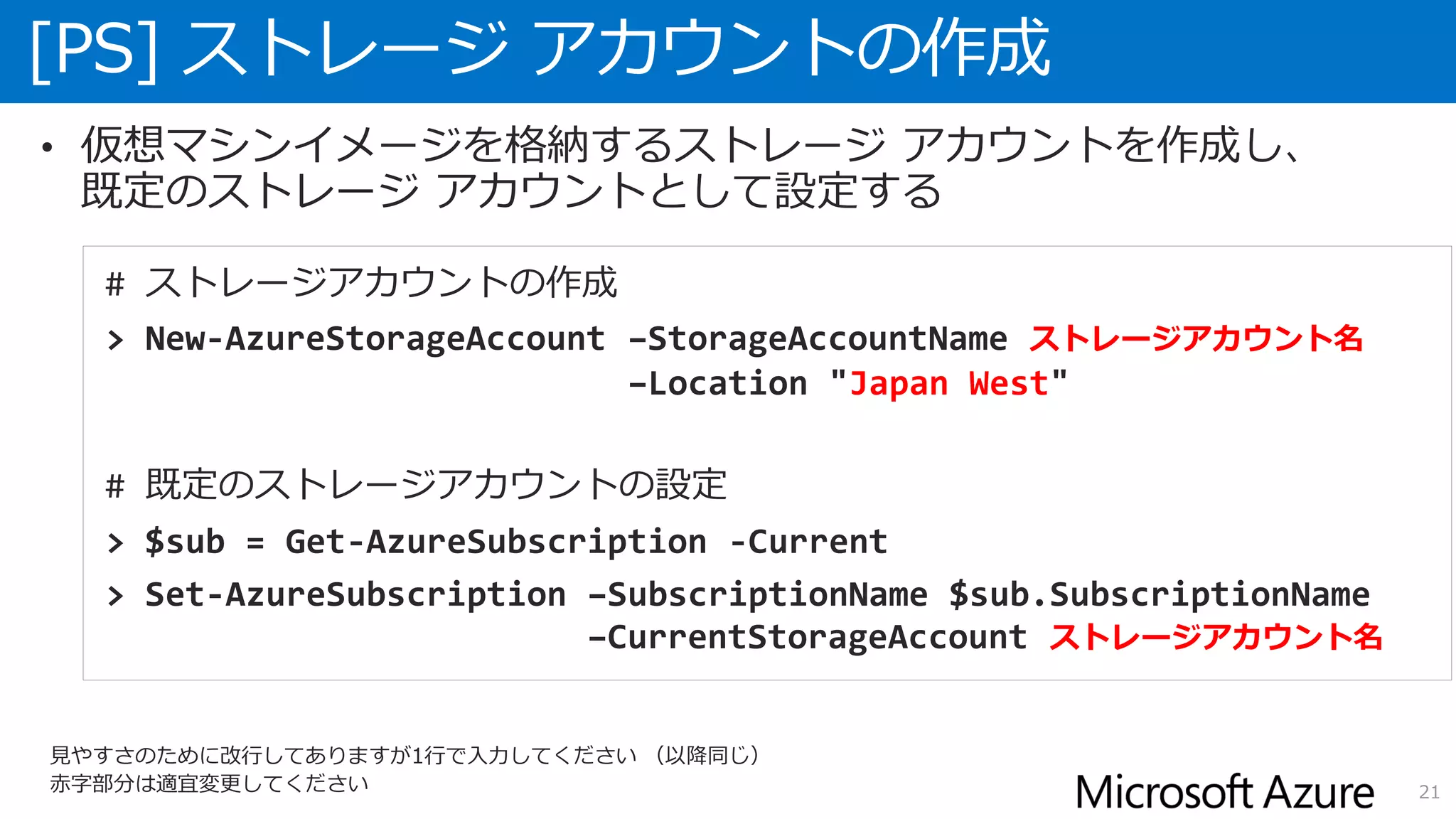 [PS] ストレージ アカウントの作成
21
• 仮想マシンイメージを格納するストレージ アカウントを作成し、
既定のストレージ アカウントとして設定する
# ストレージアカウントの作成
> New-AzureStorageAccount –StorageAccountName ストレージアカウント名
–Location "Japan West"
# 既定のストレージアカウントの設定
> $sub = Get-AzureSubscription -Current
> Set-AzureSubscription –SubscriptionName $sub.SubscriptionName
–CurrentStorageAccount ストレージアカウント名
見やすさのために改行してありますが1行で入力してください （以降同じ）
赤字部分は適宜変更してください
 