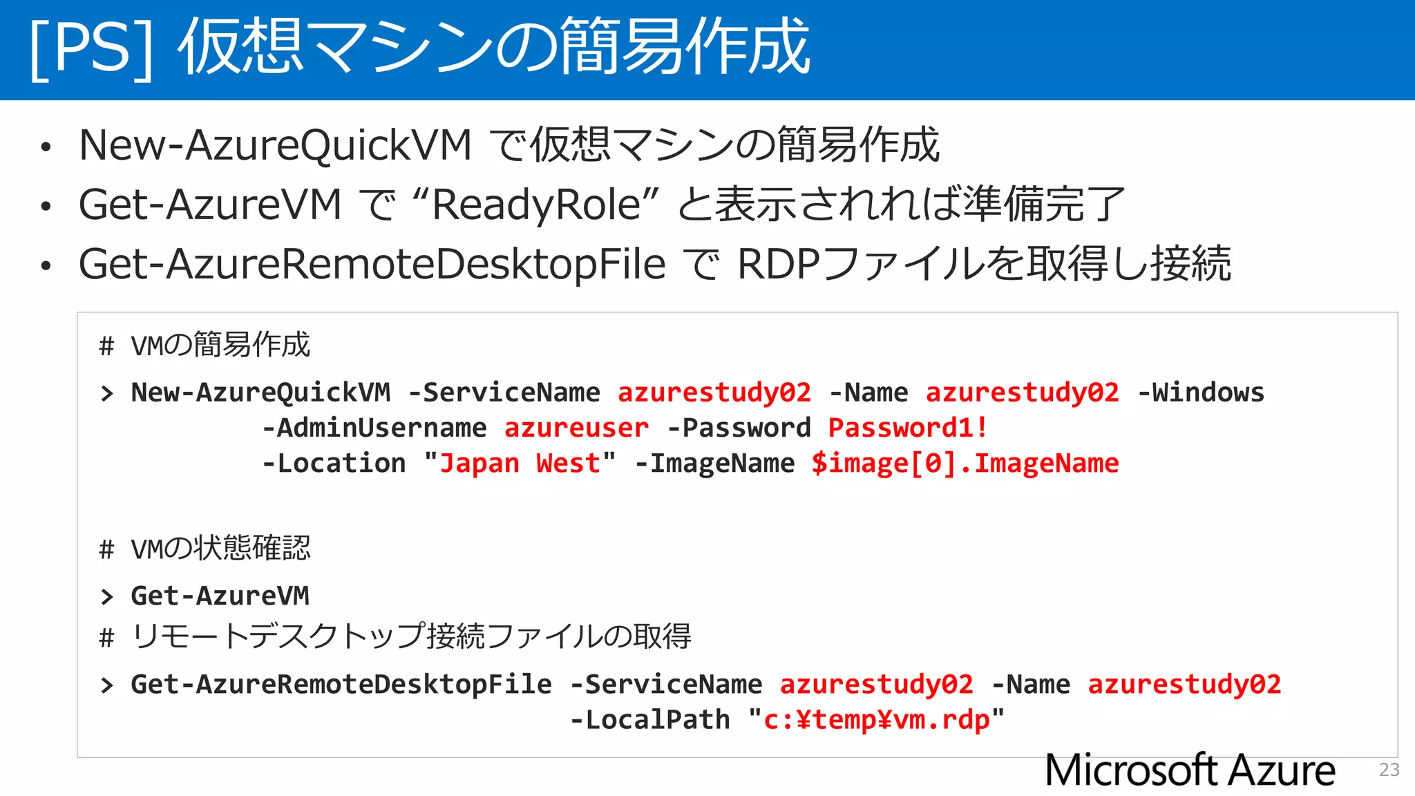 [PS] 仮想マシンの簡易作成
23
• New-AzureQuickVM で仮想マシンの簡易作成
• Get-AzureVM で “ReadyRole” と表示されれば準備完了
• Get-AzureRemoteDesktopFile で RDPファイルを取得し接続
# VMの簡易作成
> New-AzureQuickVM -ServiceName azurestudy02 -Name azurestudy02 -Windows
-AdminUsername azureuser -Password Password1!
-Location "Japan West" -ImageName $image[0].ImageName
# VMの状態確認
> Get-AzureVM
# リモートデスクトップ接続ファイルの取得
> Get-AzureRemoteDesktopFile -ServiceName azurestudy02 -Name azurestudy02
-LocalPath "c:¥temp¥vm.rdp"
 