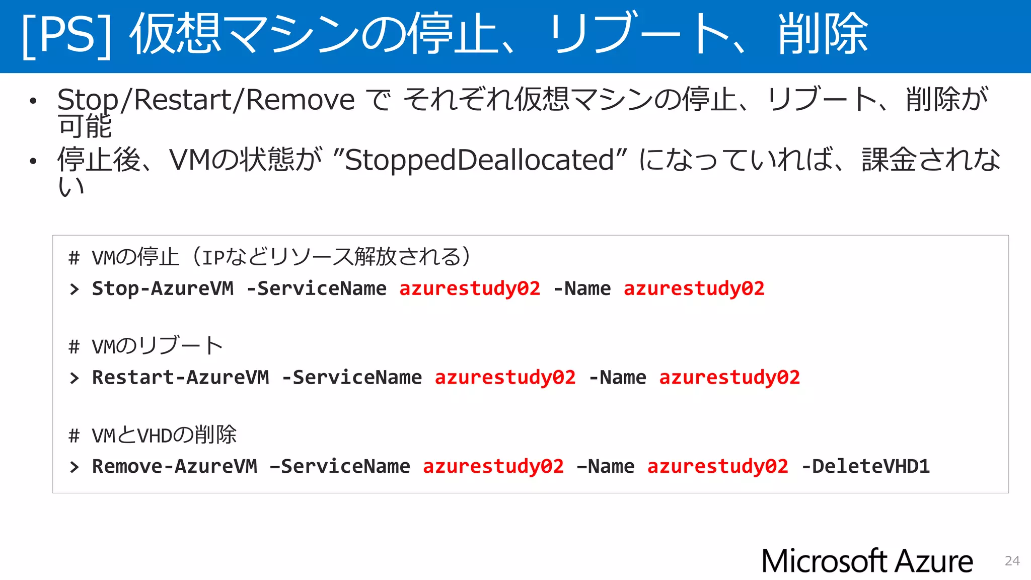 [PS] 仮想マシンの停止、リブート、削除
24
• Stop/Restart/Remove で それぞれ仮想マシンの停止、リブート、削除が
可能
• 停止後、VMの状態が ”StoppedDeallocated” になっていれば、課金されな
い
# VMの停止（IPなどリソース解放される）
> Stop-AzureVM -ServiceName azurestudy02 -Name azurestudy02
# VMのリブート
> Restart-AzureVM -ServiceName azurestudy02 -Name azurestudy02
# VMとVHDの削除
> Remove-AzureVM –ServiceName azurestudy02 –Name azurestudy02 -DeleteVHD1
 