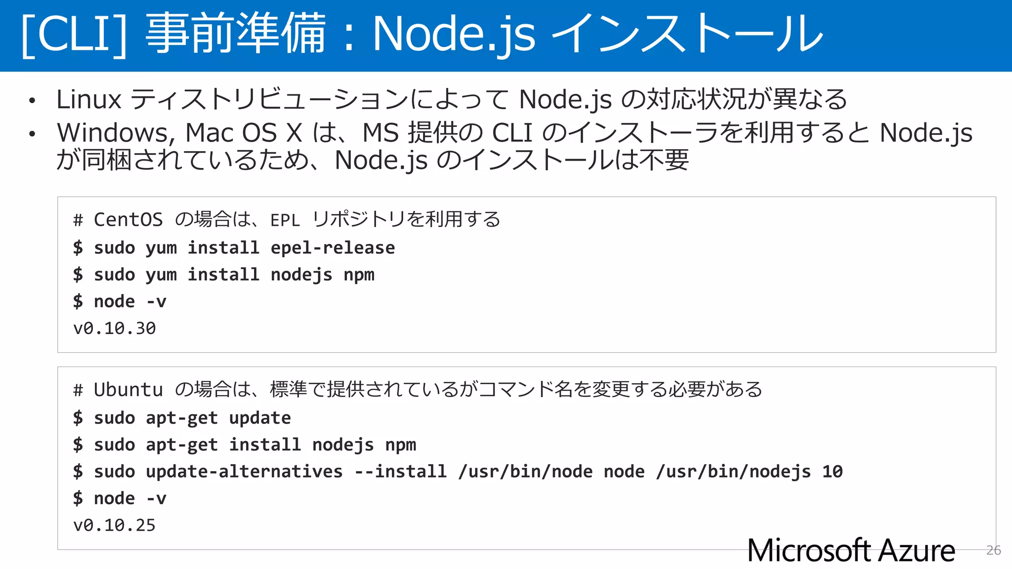 [CLI] 事前準備：Node.js インストール
26
• Linux ティストリビューションによって Node.js の対応状況が異なる
• Windows, Mac OS X は、MS 提供の CLI のインストーラを利用すると Node.js
が同梱されているため、Node.js のインストールは不要
# CentOS の場合は、EPL リポジトリを利用する
$ sudo yum install epel-release
$ sudo yum install nodejs npm
$ node -v
v0.10.30
# Ubuntu の場合は、標準で提供されているがコマンド名を変更する必要がある
$ sudo apt-get update
$ sudo apt-get install nodejs npm
$ sudo update-alternatives --install /usr/bin/node node /usr/bin/nodejs 10
$ node -v
v0.10.25
 