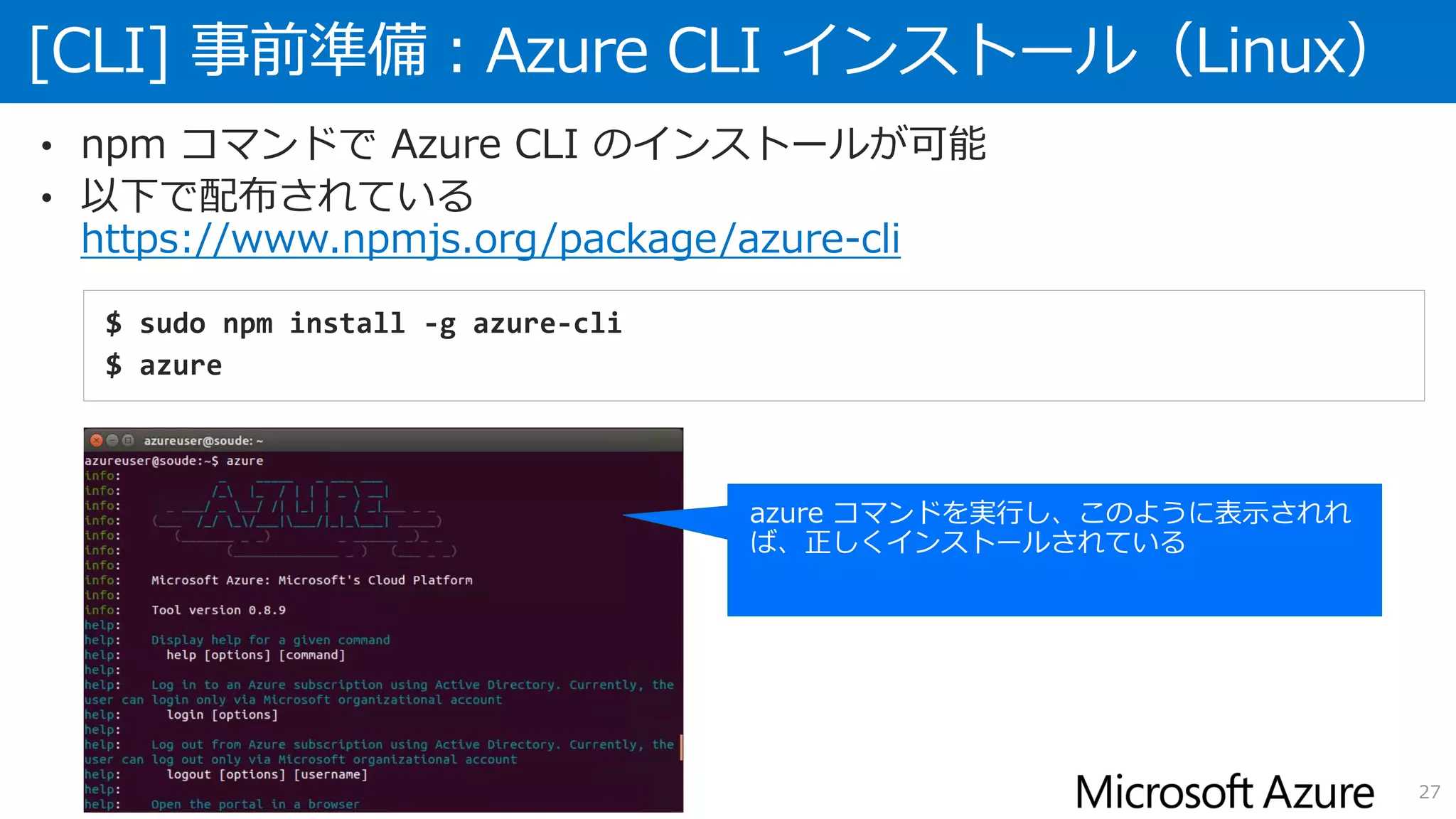 [CLI] 事前準備：Azure CLI インストール（Linux）
27
• npm コマンドで Azure CLI のインストールが可能
• 以下で配布されている
https://www.npmjs.org/package/azure-cli
$ sudo npm install -g azure-cli
$ azure
 
