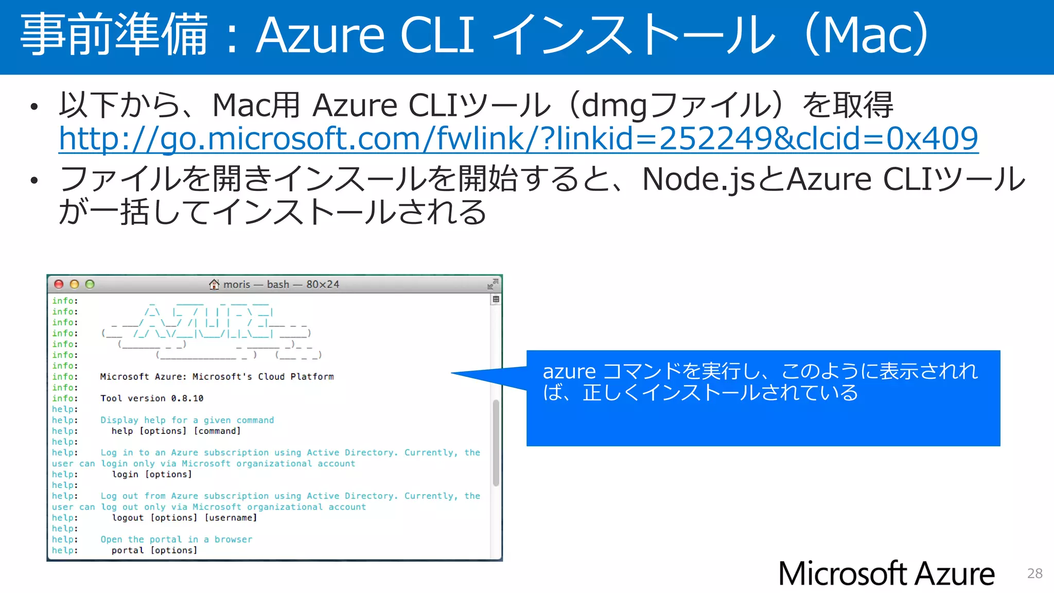 事前準備：Azure CLI インストール（Mac）
28
• 以下から、Mac用 Azure CLIツール（dmgファイル）を取得
http://go.microsoft.com/fwlink/?linkid=252249&clcid=0x409
• ファイルを開きインスールを開始すると、Node.jsとAzure CLIツール
が一括してインストールされる
 