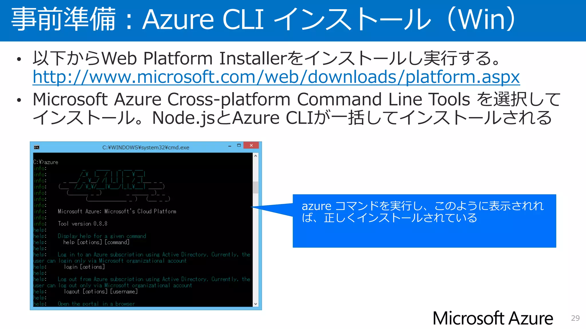事前準備：Azure CLI インストール（Win）
29
• 以下からWeb Platform Installerをインストールし実行する。
http://www.microsoft.com/web/downloads/platform.aspx
• Microsoft Azure Cross-platform Command Line Tools を選択して
インストール。Node.jsとAzure CLIが一括してインストールされる
 
