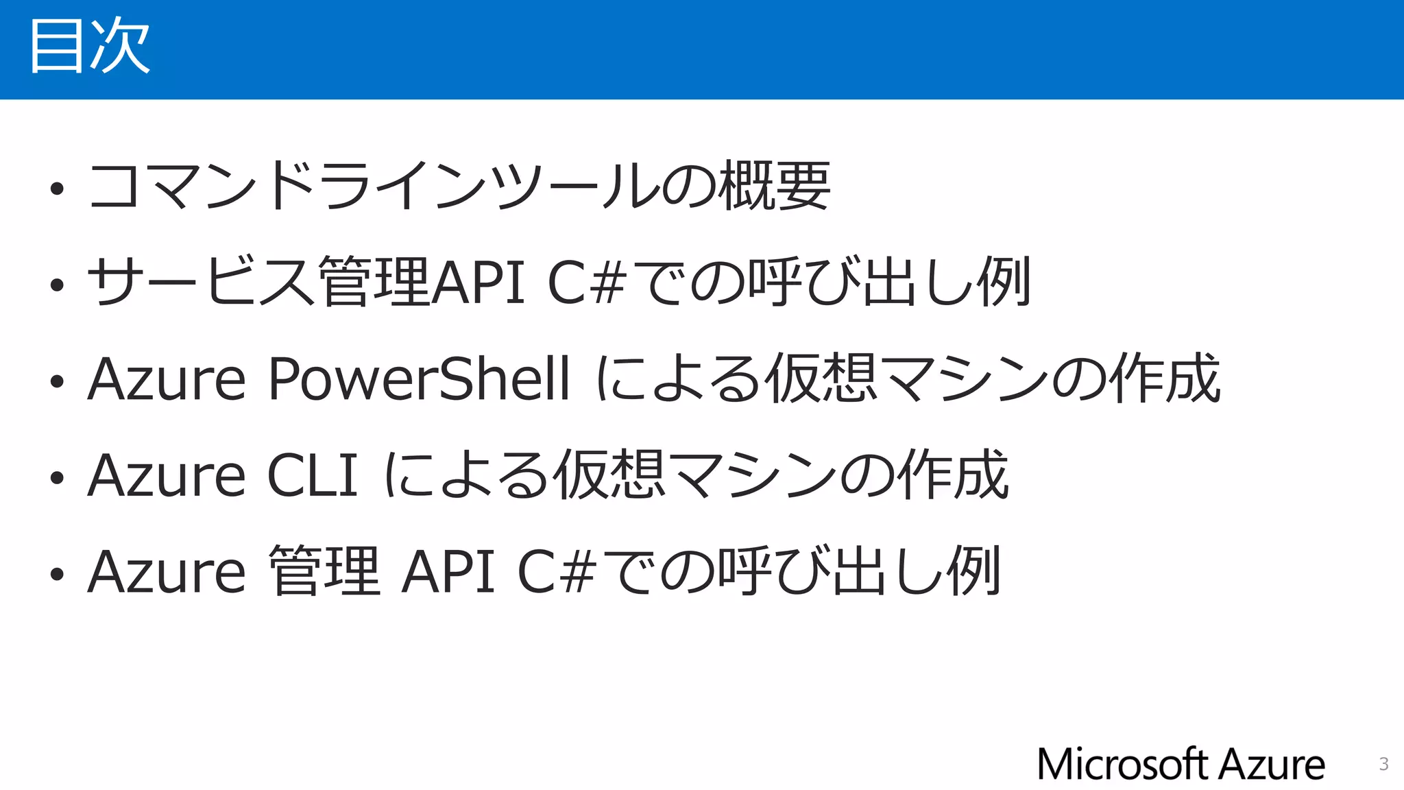 目次
• コマンドラインツールの概要
• サービス管理API C#での呼び出し例
• Azure PowerShell による仮想マシンの作成
• Azure CLI による仮想マシンの作成
• Azure 管理 API C#での呼び出し例
3
 