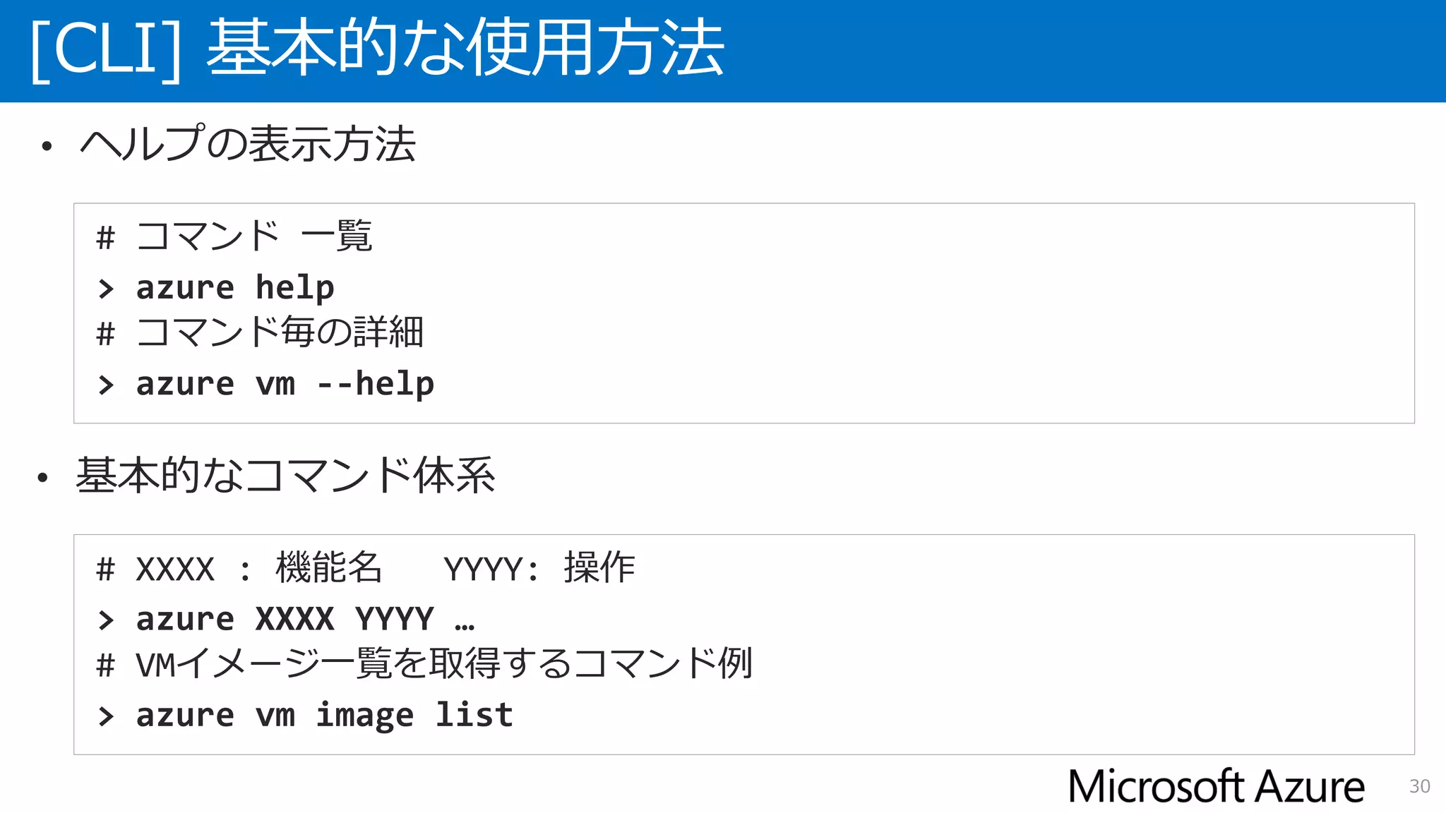 [CLI] 基本的な使用方法
30
# コマンド 一覧
> azure help
# コマンド毎の詳細
> azure vm --help
# XXXX : 機能名 YYYY: 操作
> azure XXXX YYYY …
# VMイメージ一覧を取得するコマンド例
> azure vm image list
• ヘルプの表示方法
• 基本的なコマンド体系
 