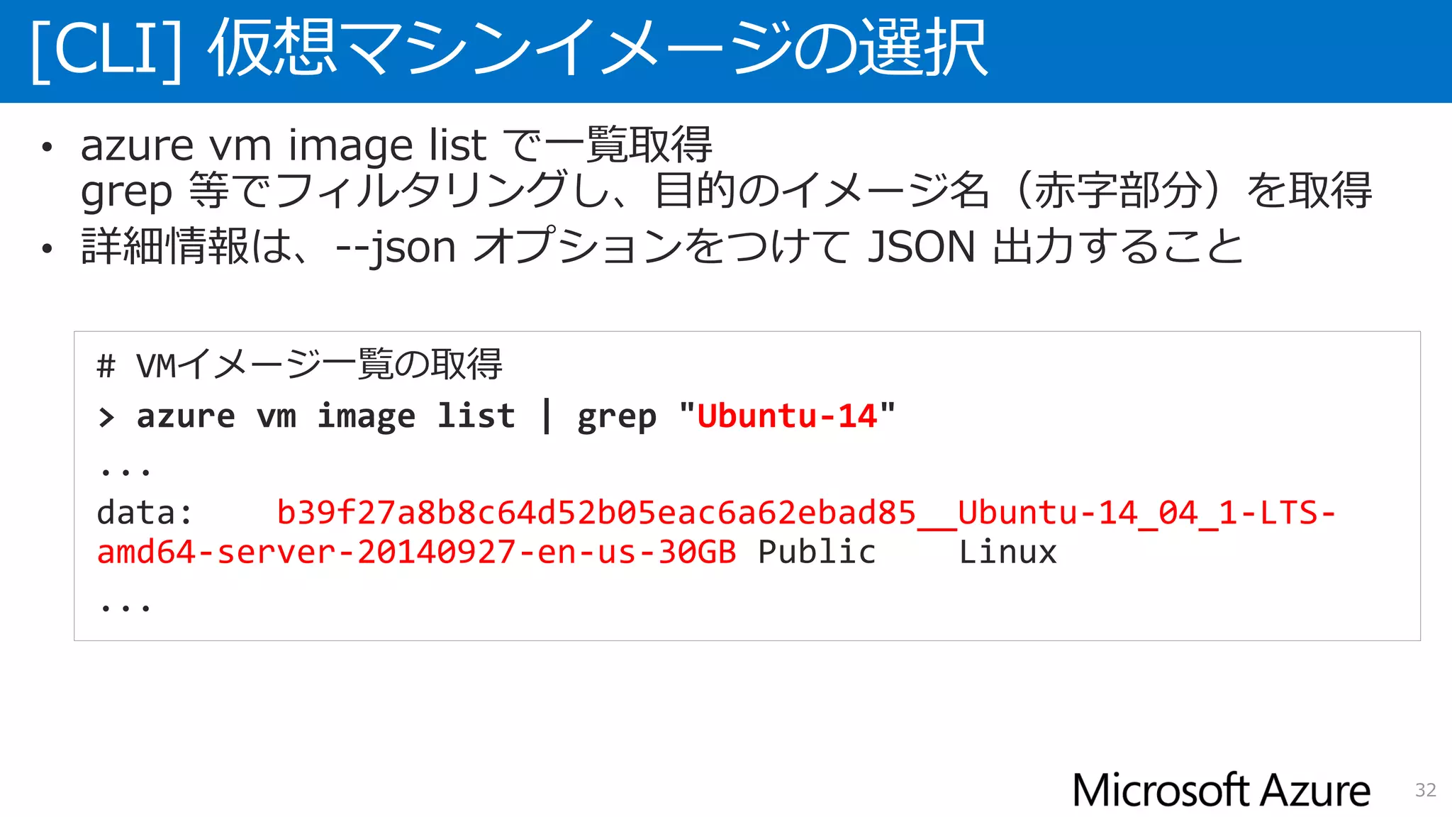 [CLI] 仮想マシンイメージの選択
32
• azure vm image list で一覧取得
grep 等でフィルタリングし、目的のイメージ名（赤字部分）を取得
• 詳細情報は、--json オプションをつけて JSON 出力すること
# VMイメージ一覧の取得
> azure vm image list | grep "Ubuntu-14"
...
data: b39f27a8b8c64d52b05eac6a62ebad85__Ubuntu-14_04_1-LTS-
amd64-server-20140927-en-us-30GB Public Linux
...
 
