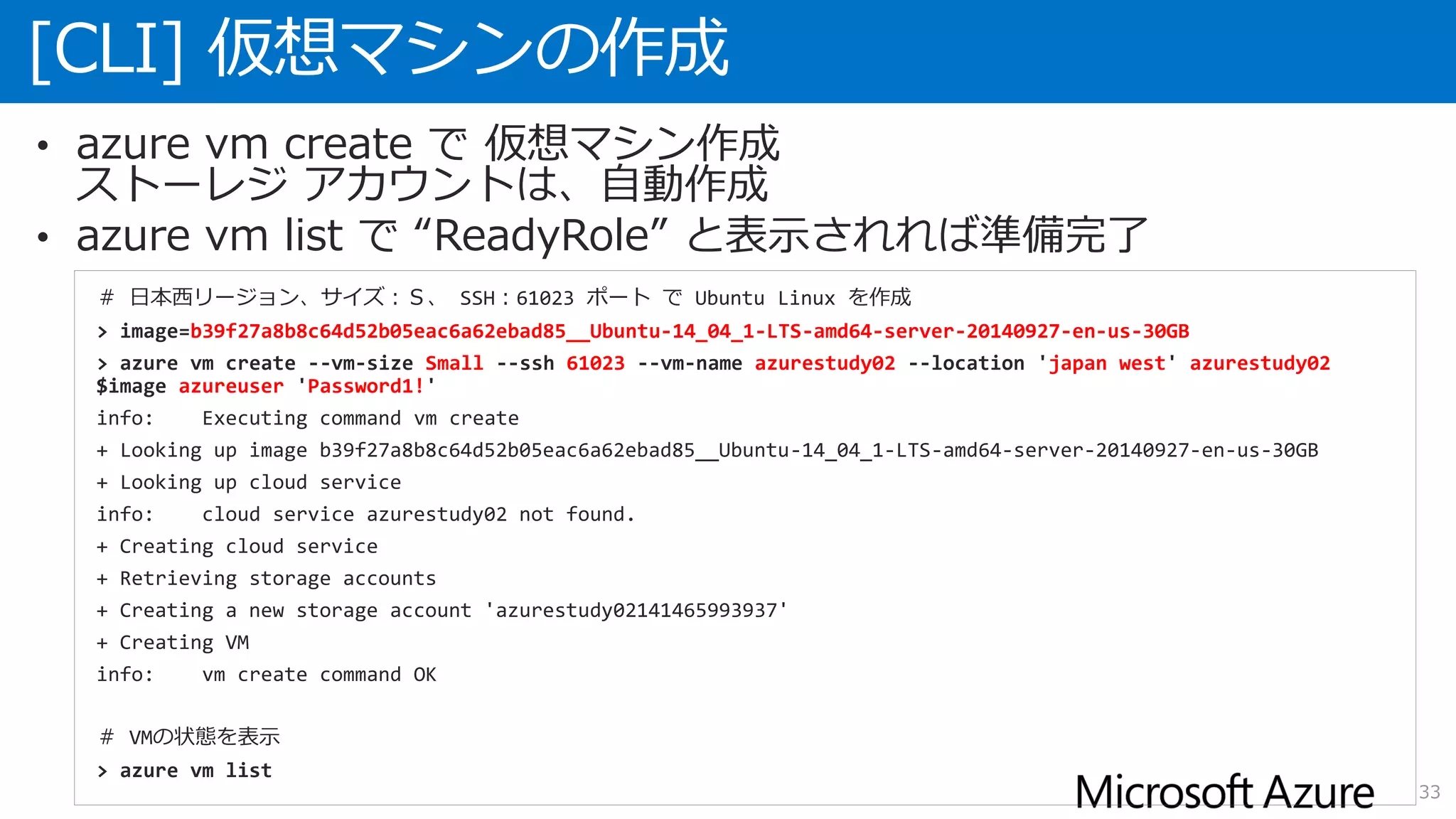 [CLI] 仮想マシンの作成
33
• azure vm create で 仮想マシン作成
ストーレジ アカウントは、自動作成
• azure vm list で “ReadyRole” と表示されれば準備完了
＃ 日本西リージョン、サイズ：Ｓ、 SSH：61023 ポート で Ubuntu Linux を作成
> image=b39f27a8b8c64d52b05eac6a62ebad85__Ubuntu-14_04_1-LTS-amd64-server-20140927-en-us-30GB
> azure vm create --vm-size Small --ssh 61023 --vm-name azurestudy02 --location 'japan west' azurestudy02
$image azureuser 'Password1!'
info: Executing command vm create
+ Looking up image b39f27a8b8c64d52b05eac6a62ebad85__Ubuntu-14_04_1-LTS-amd64-server-20140927-en-us-30GB
+ Looking up cloud service
info: cloud service azurestudy02 not found.
+ Creating cloud service
+ Retrieving storage accounts
+ Creating a new storage account 'azurestudy02141465993937'
+ Creating VM
info: vm create command OK
＃ VMの状態を表示
> azure vm list
 