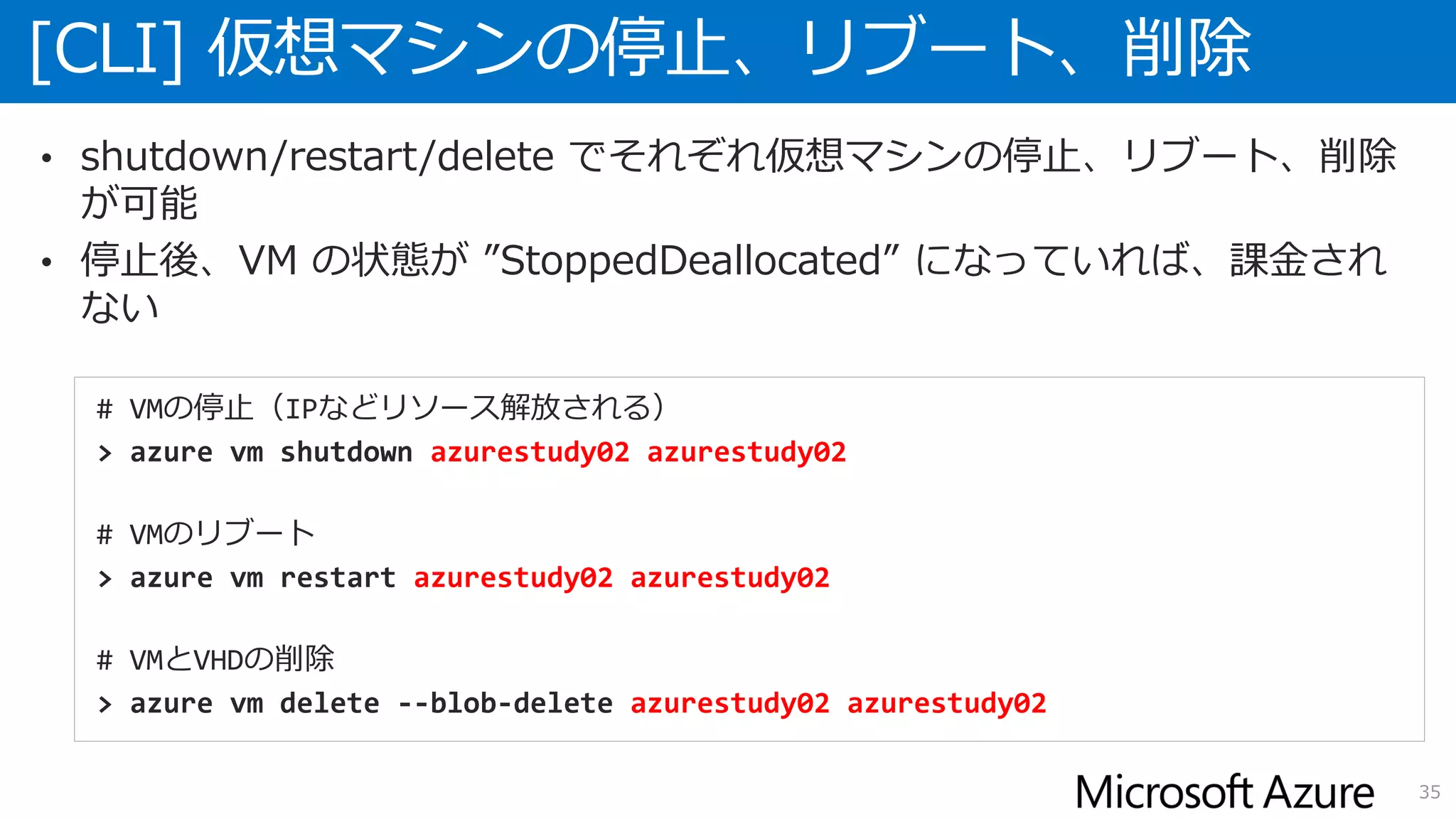 [CLI] 仮想マシンの停止、リブート、削除
35
• shutdown/restart/delete でそれぞれ仮想マシンの停止、リブート、削除
が可能
• 停止後、VM の状態が ”StoppedDeallocated” になっていれば、課金され
ない
# VMの停止（IPなどリソース解放される）
> azure vm shutdown azurestudy02 azurestudy02
# VMのリブート
> azure vm restart azurestudy02 azurestudy02
# VMとVHDの削除
> azure vm delete --blob-delete azurestudy02 azurestudy02
 