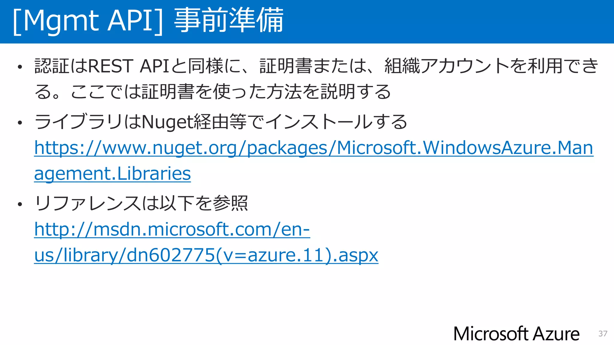 [Mgmt API] 事前準備
37
• 認証はREST APIと同様に、証明書または、組織アカウントを利用でき
る。ここでは証明書を使った方法を説明する
• ライブラリはNuget経由等でインストールする
https://www.nuget.org/packages/Microsoft.WindowsAzure.Man
agement.Libraries
• リファレンスは以下を参照
http://msdn.microsoft.com/en-
us/library/dn602775(v=azure.11).aspx
 