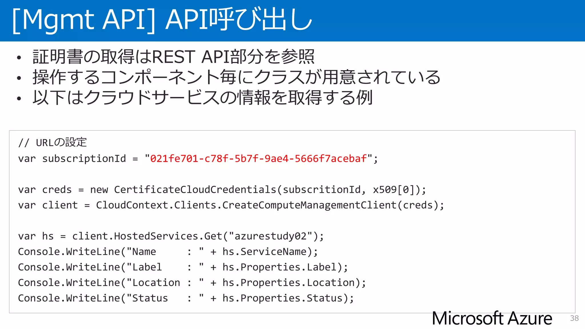 [Mgmt API] API呼び出し
38
• 証明書の取得はREST API部分を参照
• 操作するコンポーネント毎にクラスが用意されている
• 以下はクラウドサービスの情報を取得する例
// URLの設定
var subscriptionId = "021fe701-c78f-5b7f-9ae4-5666f7acebaf";
var creds = new CertificateCloudCredentials(subscritionId, x509[0]);
var client = CloudContext.Clients.CreateComputeManagementClient(creds);
var hs = client.HostedServices.Get("azurestudy02");
Console.WriteLine("Name : " + hs.ServiceName);
Console.WriteLine("Label : " + hs.Properties.Label);
Console.WriteLine("Location : " + hs.Properties.Location);
Console.WriteLine("Status : " + hs.Properties.Status);
 