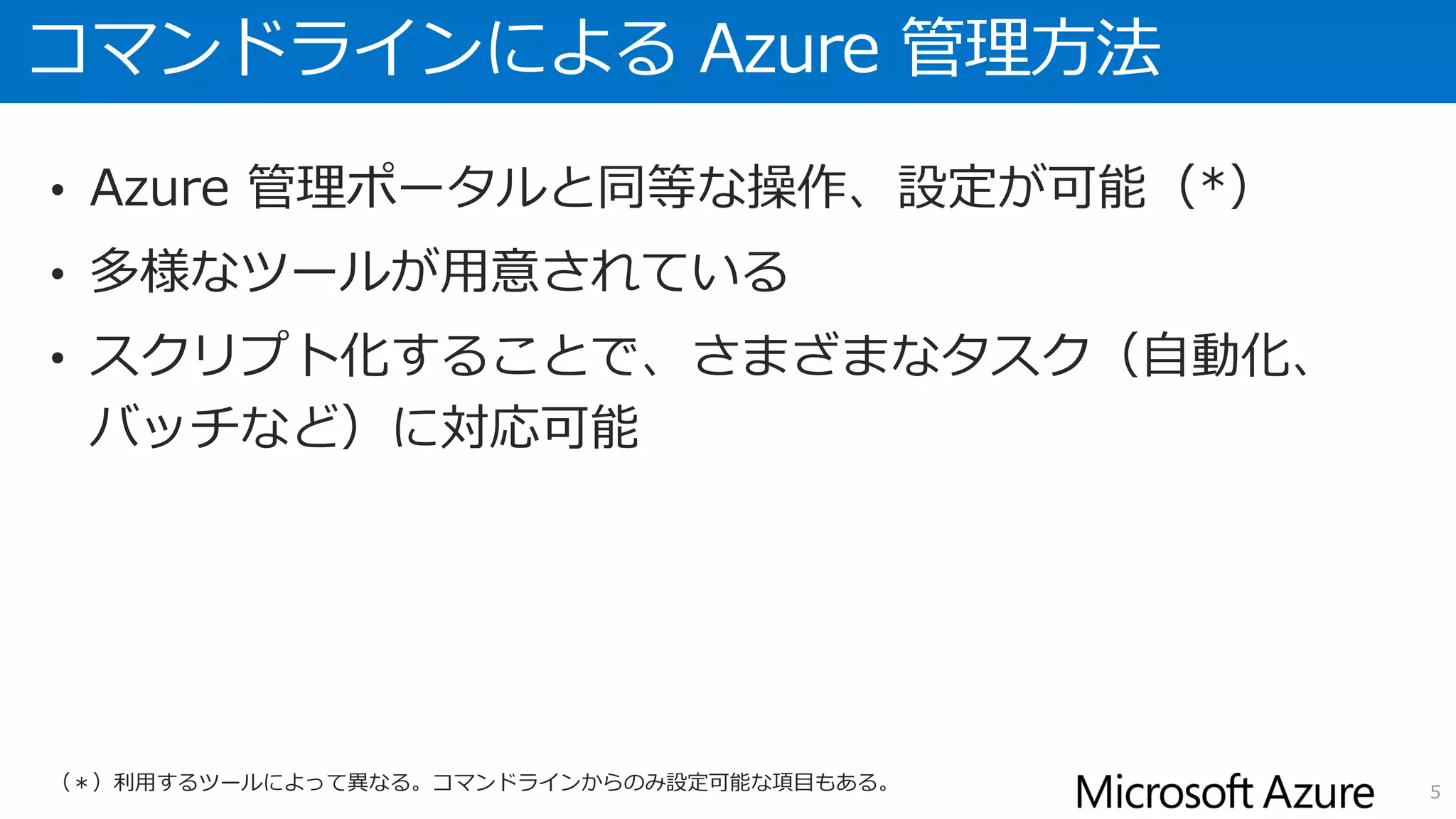 コマンドラインによる Azure 管理方法
• Azure 管理ポータルと同等な操作、設定が可能（*）
• 多様なツールが用意されている
• スクリプト化することで、さまざまなタスク（自動化、
バッチなど）に対応可能
5（＊）利用するツールによって異なる。コマンドラインからのみ設定可能な項目もある。
 