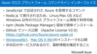 Azure クロス プラットフォーム コマンドライン インターフェイス
• JavaScript で記述された Azure を管理するコマンド
• Node.js で実行されるため、Linux/Mac OS Xなど
Windows 以外のクロス プラットフォーム環境で利用可能
• npm (Node Package Manager) 経由で簡単インストール
• Github でソース公開 （Apache License V2.0)
https://github.com/Azure/azure-xplat-cli
• Windows向け、Mac OS X 向けのインストーラも公開
• 非対応のサービスがあるので、最新情報を確認すること
10
 
