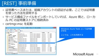 [REST] 事前準備
13
• 証明書ベースまたは、組織アカウントの認証が必要。ここでは証明書
を使った方法を説明する
• サービス構成ファイルをインポートしていれば、Azure 側と、ローカ
ル PC の証明書ストアに格納済み
• certmgr.msc を起動
 