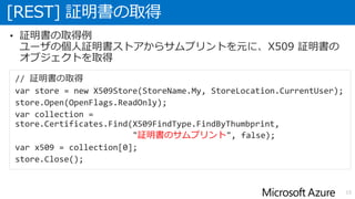 [REST] 証明書の取得
15
• 証明書の取得例
ユーザの個人証明書ストアからサムプリントを元に、X509 証明書の
オブジェクトを取得
// 証明書の取得
var store = new X509Store(StoreName.My, StoreLocation.CurrentUser);
store.Open(OpenFlags.ReadOnly);
var collection =
store.Certificates.Find(X509FindType.FindByThumbprint,
"証明書のサムプリント", false);
var x509 = collection[0];
store.Close();
 