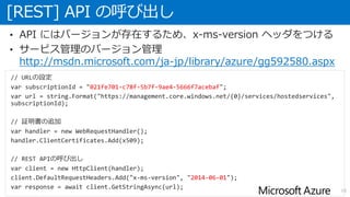 [REST] API の呼び出し
16
• API にはバージョンが存在するため、x-ms-version ヘッダをつける
• サービス管理のバージョン管理
http://msdn.microsoft.com/ja-jp/library/azure/gg592580.aspx
// URLの設定
var subscriptionId = "021fe701-c78f-5b7f-9ae4-5666f7acebaf";
var url = string.Format("https://management.core.windows.net/{0}/services/hostedservices",
subscriptionId);
// 証明書の追加
var handler = new WebRequestHandler();
handler.ClientCertificates.Add(x509);
// REST APIの呼び出し
var client = new HttpClient(handler);
client.DefaultRequestHeaders.Add("x-ms-version", "2014-06-01");
var response = await client.GetStringAsync(url);
 
