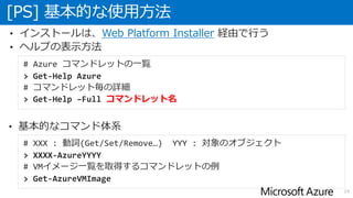 • インストールは、Web Platform Installer 経由で行う
• ヘルプの表示方法
[PS] 基本的な使用方法
19
# Azure コマンドレットの一覧
> Get-Help Azure
# コマンドレット毎の詳細
> Get-Help –Full コマンドレット名
# XXX : 動詞(Get/Set/Remove…) YYY : 対象のオブジェクト
> XXXX-AzureYYYY
# VMイメージ一覧を取得するコマンドレットの例
> Get-AzureVMImage
• 基本的なコマンド体系
 
