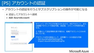 [PS] アカウントの認証
20
• アカウントの認証を行うとサブスクリプションの操作が可能になる
# 認証してアカウントへ接続
> Add-AzureAccount
 