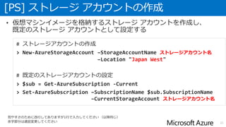 [PS] ストレージ アカウントの作成
21
• 仮想マシンイメージを格納するストレージ アカウントを作成し、
既定のストレージ アカウントとして設定する
# ストレージアカウントの作成
> New-AzureStorageAccount –StorageAccountName ストレージアカウント名
–Location "Japan West"
# 既定のストレージアカウントの設定
> $sub = Get-AzureSubscription -Current
> Set-AzureSubscription –SubscriptionName $sub.SubscriptionName
–CurrentStorageAccount ストレージアカウント名
見やすさのために改行してありますが1行で入力してください （以降同じ）
赤字部分は適宜変更してください
 