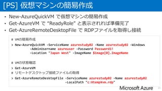 [PS] 仮想マシンの簡易作成
23
• New-AzureQuickVM で仮想マシンの簡易作成
• Get-AzureVM で “ReadyRole” と表示されれば準備完了
• Get-AzureRemoteDesktopFile で RDPファイルを取得し接続
# VMの簡易作成
> New-AzureQuickVM -ServiceName azurestudy02 -Name azurestudy02 -Windows
-AdminUsername azureuser -Password Password1!
-Location "Japan West" -ImageName $image[0].ImageName
# VMの状態確認
> Get-AzureVM
# リモートデスクトップ接続ファイルの取得
> Get-AzureRemoteDesktopFile -ServiceName azurestudy02 -Name azurestudy02
-LocalPath "c:¥temp¥vm.rdp"
 