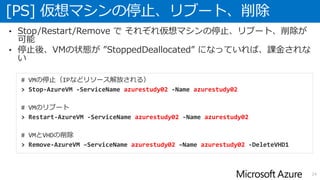 [PS] 仮想マシンの停止、リブート、削除
24
• Stop/Restart/Remove で それぞれ仮想マシンの停止、リブート、削除が
可能
• 停止後、VMの状態が ”StoppedDeallocated” になっていれば、課金されな
い
# VMの停止（IPなどリソース解放される）
> Stop-AzureVM -ServiceName azurestudy02 -Name azurestudy02
# VMのリブート
> Restart-AzureVM -ServiceName azurestudy02 -Name azurestudy02
# VMとVHDの削除
> Remove-AzureVM –ServiceName azurestudy02 –Name azurestudy02 -DeleteVHD1
 