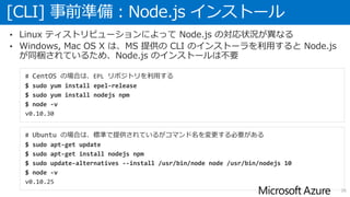 [CLI] 事前準備：Node.js インストール
26
• Linux ティストリビューションによって Node.js の対応状況が異なる
• Windows, Mac OS X は、MS 提供の CLI のインストーラを利用すると Node.js
が同梱されているため、Node.js のインストールは不要
# CentOS の場合は、EPL リポジトリを利用する
$ sudo yum install epel-release
$ sudo yum install nodejs npm
$ node -v
v0.10.30
# Ubuntu の場合は、標準で提供されているがコマンド名を変更する必要がある
$ sudo apt-get update
$ sudo apt-get install nodejs npm
$ sudo update-alternatives --install /usr/bin/node node /usr/bin/nodejs 10
$ node -v
v0.10.25
 
