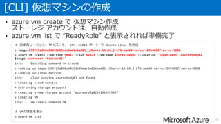 [CLI] 仮想マシンの作成
33
• azure vm create で 仮想マシン作成
ストーレジ アカウントは、自動作成
• azure vm list で “ReadyRole” と表示されれば準備完了
＃ 日本西リージョン、サイズ：Ｓ、 SSH：61023 ポート で Ubuntu Linux を作成
> image=b39f27a8b8c64d52b05eac6a62ebad85__Ubuntu-14_04_1-LTS-amd64-server-20140927-en-us-30GB
> azure vm create --vm-size Small --ssh 61023 --vm-name azurestudy02 --location 'japan west' azurestudy02
$image azureuser 'Password1!'
info: Executing command vm create
+ Looking up image b39f27a8b8c64d52b05eac6a62ebad85__Ubuntu-14_04_1-LTS-amd64-server-20140927-en-us-30GB
+ Looking up cloud service
info: cloud service azurestudy02 not found.
+ Creating cloud service
+ Retrieving storage accounts
+ Creating a new storage account 'azurestudy02141465993937'
+ Creating VM
info: vm create command OK
＃ VMの状態を表示
> azure vm list
 