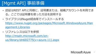 [Mgmt API] 事前準備
37
• 認証はREST APIと同様に、証明書または、組織アカウントを利用でき
る。ここでは証明書を使った方法を説明する
• ライブラリはNuget経由等でインストールする
https://www.nuget.org/packages/Microsoft.WindowsAzure.Man
agement.Libraries
• リファレンスは以下を参照
http://msdn.microsoft.com/en-
us/library/dn602775(v=azure.11).aspx
 