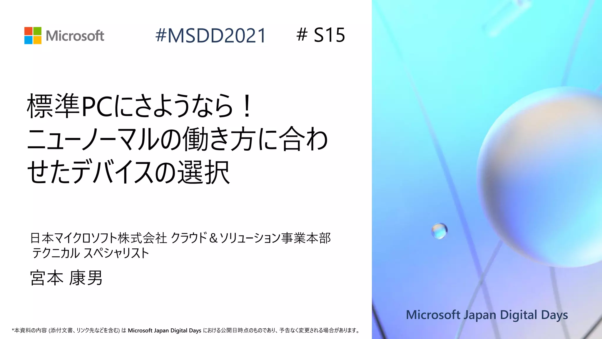 Microsoft Japan Digital Days
*本資料の内容 (添付文書、リンク先などを含む) は Microsoft Japan Digital Days における公開日時点のものであり、予告なく変更される場合があります。
#MSDD2021
標準PCにさようなら！
ニューノーマルの働き方に合わ
せたデバイスの選択
日本マイクロソフト株式会社 クラウド＆ソリューション事業本部
テクニカル スペシャリスト
宮本 康男
# S15
 