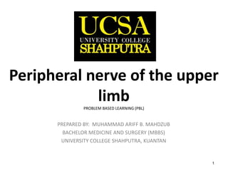 1
Peripheral nerve of the upper
limb
PROBLEM BASED LEARNING (PBL)
PREPARED BY: MUHAMMAD ARIFF B. MAHDZUB
BACHELOR MEDICINE AND SURGERY (MBBS)
UNIVERSITY COLLEGE SHAHPUTRA, KUANTAN
 