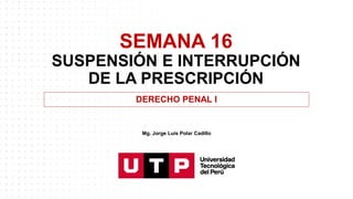 SEMANA 16
SUSPENSIÓN E INTERRUPCIÓN
DE LA PRESCRIPCIÓN
DERECHO PENAL I
Mg. Jorge Luis Polar Cadillo
 