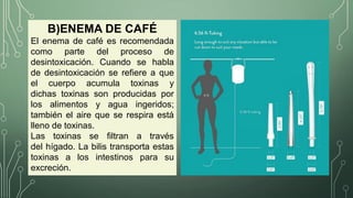 B)ENEMA DE CAFÉ
El enema de café es recomendada
como parte del proceso de
desintoxicación. Cuando se habla
de desintoxicación se refiere a que
el cuerpo acumula toxinas y
dichas toxinas son producidas por
los alimentos y agua ingeridos;
también el aire que se respira está
lleno de toxinas.
Las toxinas se filtran a través
del hígado. La bilis transporta estas
toxinas a los intestinos para su
excreción.
 
