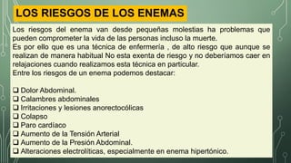 LOS RIESGOS DE LOS ENEMAS
Los riesgos del enema van desde pequeñas molestias ha problemas que
pueden comprometer la vida de las personas incluso la muerte.
Es por ello que es una técnica de enfermería , de alto riesgo que aunque se
realizan de manera habitual No esta exenta de riesgo y no deberíamos caer en
relajaciones cuando realizamos esta técnica en particular.
Entre los riesgos de un enema podemos destacar:
 Dolor Abdominal.
 Calambres abdominales
 Irritaciones y lesiones anorectocólicas
 Colapso
 Paro cardíaco
 Aumento de la Tensión Arterial
 Aumento de la Presión Abdominal.
 Alteraciones electrolíticas, especialmente en enema hipertónico.
 