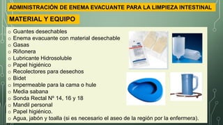 o Guantes desechables
o Enema evacuante con material desechable
o Gasas
o Riñonera
o Lubricante Hidrosoluble
o Papel higiénico
o Recolectores para desechos
o Bidet
o Impermeable para la cama o hule
o Media sabana
o Sonda Rectal Nº 14, 16 y 18
o Mandil personal
o Papel higiénico.
o Agua, jabón y toalla (si es necesario el aseo de la región por la enfermera).
MATERIAL Y EQUIPO
ADMINISTRACIÓN DE ENEMA EVACUANTE PARA LA LIMPIEZA INTESTINAL
 