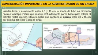 CONSIDERACIÓN IMPORTANTE EN LA ADMINISTRACIÓN DE UN ENEMA
Insertar lenta y suavemente entre 7,5 y 10 cm la sonda de tubo en dirección
hacia el ombligo. Pídale que respire profundamente por la boca (para relajar el
esfínter rectal interno). Eleve la bolsa que contiene el enema entre 30 y 45 cm
por encima del recto y abra la pinza.
 