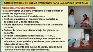 ADMINISTRACIÓN DE ENEMA EVACUANTE PARA LA LIMPIEZA INTESTINAL
ANTES DEL PROCEDIMIENTO:
Para administrar un enema evacuante se debe tomar en
cuenta los siguientes pasos:
Verificar órdenes médicas del enema.
Explicar al paciente el procedimiento, solicitar su
colaboración y consentimiento.
Reunir el material necesario y llevarlo a la Unidad del
paciente.
Colocar la cubierta protectora bajo los glúteos del
paciente.
Verificar la temperatura del enema (37 – 41ºC).
Cuidar que la habitación mantenga una temperatura
adecuada, cerrar puertas y ventanas, para proporcionar
privacidad al paciente.
Pedirle al paciente que evacue la vejiga, para reducir
incomodidades durante el procedimiento.
 
