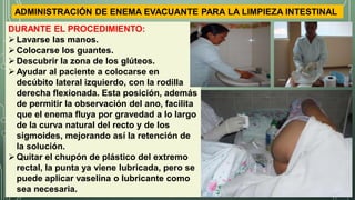 ADMINISTRACIÓN DE ENEMA EVACUANTE PARA LA LIMPIEZA INTESTINAL
DURANTE EL PROCEDIMIENTO:
Lavarse las manos.
Colocarse los guantes.
Descubrir la zona de los glúteos.
Ayudar al paciente a colocarse en
decúbito lateral izquierdo, con la rodilla
derecha flexionada. Esta posición, además
de permitir la observación del ano, facilita
que el enema fluya por gravedad a lo largo
de la curva natural del recto y de los
sigmoides, mejorando así la retención de
la solución.
Quitar el chupón de plástico del extremo
rectal, la punta ya viene lubricada, pero se
puede aplicar vaselina o lubricante como
sea necesaria.
 