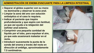 ADMINISTRACIÓN DE ENEMA EVACUANTE PARA LA LIMPIEZA INTESTINAL
Separar el glúteo superior con su mano
no dominante y observar la zona anal.
Limpiar la zona del ano con solución
antiséptica si el caso lo requiera.
Indicar al paciente que inspire
profundamente y que espire con lentitud,
ya que así ayuda a la relajación del
esfínter anal externo.
Comprimir una pequeña cantidad de
líquido por el tubo, para expulsar el aire,
ya que este ocasionará malestar en el
recto.
Introducir suavemente la punta de la
sonda del enema a través del recto en
dirección al ombligo, aproximadamente
7.5 centímetros.
 