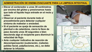 ADMINISTRACIÓN DE ENEMA EVACUANTE PARA LA LIMPIEZA INTESTINAL
Elevar el contenedor a unos 30 centímetros
por encima del glúteo y presionamos hasta
que todo el líquido haya entrado en el recto y
colon.
Observar al paciente durante todo el
procedimiento para detectar cualquier
síntoma de malestar o ansiedad.
Si el paciente se queja de sensación de
plenitud o de calambres, cierre la llave de
paso durante unos 30 segundos o bien
descienda algo el recipiente para disminuir la
velocidad de flujo.
Ante cualquier indicativo de reacción de
descompensación (sudoración, malestar,
palidez facial, palpitaciones, etc.), se debe
detener la infusión.
 