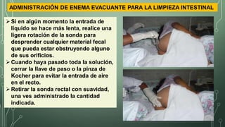 Si en algún momento la entrada de
líquido se hace más lenta, realice una
ligera rotación de la sonda para
desprender cualquier material fecal
que pueda estar obstruyendo alguno
de sus orificios.
Cuando haya pasado toda la solución,
cerrar la llave de paso o la pinza de
Kocher para evitar la entrada de aire
en el recto.
Retirar la sonda rectal con suavidad,
una ves administrado la cantidad
indicada.
ADMINISTRACIÓN DE ENEMA EVACUANTE PARA LA LIMPIEZA INTESTINAL
 