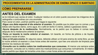 CÓMO PREPARARSE
ANTES DEL EXAMEN
se te indicará que vacíes el colon. Cualquier residuo en el colon puede oscurecer las imágenes de la
radiografía o confundirse con una anomalía.
Para vaciar el colon, podrían pedirte que hagas lo siguiente:
•Sigue una dieta especial el día anterior al examen. Es posible que te pidan que no comas y que
bebas solo líquidos claros, como agua, té o café sin leche ni crema, caldos o gaseosas claras.
•Ayuna después de la medianoche. Normalmente, se te pedirá que no bebas ni comas nada
después de la medianoche anterior al examen.
•Toma un laxante la noche anterior al examen. Un laxante, en forma de píldora o de líquido,
ayudará a vaciar el colon.
•Usa un kit para enema. En algunos casos, deberás utilizar un kit para enema de venta libre, ya sea
la noche anterior al examen o unas horas antes del examen, que trae una solución de limpieza para
eliminar los residuos del colon.
•Consulta con tu médico sobre los medicamentos que consumes. Al menos una semana antes
del examen, consulta con tu médico sobre los medicamentos que consumes normalmente. El médico
puede pedirte que dejes de tomarlos unos días o unas horas antes del examen.
PROCEDIMIENTOS EN LA ADMINISTRACIÓN DE ENEMA OPACO O BARITADO
 