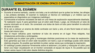 DURANTE EL EXÁMEN
 Durante el enema baritado, usarás una bata y se te solicitará que te quites los lentes, las alhajas
o las prótesis dentales. El examen lo realizará un técnico en radiología y un médico que se
especializa en diagnóstico por imágenes (radiólogo).
 Comenzarás el examen recostado de lado en una mesa de exploración especialmente diseñada.
Te realizarán rayos X para garantizar que el colon esté limpio. Luego, se introducirá un tubo de
enema lubricado en el recto. Se conectará una bolsa de bario al tubo para transferir la solución
de bario al colon.
 Si te van a colocar un enema de doble contraste con bario y aire, el aire fluirá hasta el recto a
través del mismo tubo.
 Haz el mayor esfuerzo para mantener el tubo de enema en el lugar. Para relajarte, haz
inhalaciones profundas y prolongadas.
 Es posible que te pidan que gires y mantengas distintas posiciones en la mesa de exploración.
Esto garantiza que todo el colon esté recubierto con bario y que el radiólogo pueda verlo desde
distintos ángulos. Es posible que también te pidan varias veces que contengas la respiración.
 El radiólogo puede presionar firmemente sobre el abdomen y la pelvis y manipular el colon para
tener una mejor visualización en el monitor conectado al equipo de rayos X. Es posible que se
tomen varios rayos X del colon desde distintos ángulos.
ADMINISTRACIÓN DE ENEMA OPACO O BARITADO
 
