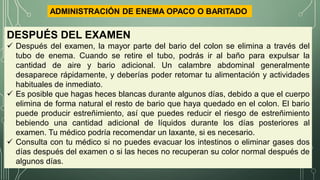 DESPUÉS DEL EXAMEN
 Después del examen, la mayor parte del bario del colon se elimina a través del
tubo de enema. Cuando se retire el tubo, podrás ir al baño para expulsar la
cantidad de aire y bario adicional. Un calambre abdominal generalmente
desaparece rápidamente, y deberías poder retomar tu alimentación y actividades
habituales de inmediato.
 Es posible que hagas heces blancas durante algunos días, debido a que el cuerpo
elimina de forma natural el resto de bario que haya quedado en el colon. El bario
puede producir estreñimiento, así que puedes reducir el riesgo de estreñimiento
bebiendo una cantidad adicional de líquidos durante los días posteriores al
examen. Tu médico podría recomendar un laxante, si es necesario.
 Consulta con tu médico si no puedes evacuar los intestinos o eliminar gases dos
días después del examen o si las heces no recuperan su color normal después de
algunos días.
ADMINISTRACIÓN DE ENEMA OPACO O BARITADO
 