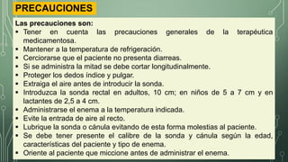 PRECAUCIONES
Las precauciones son:
 Tener en cuenta las precauciones generales de la terapéutica
medicamentosa.
 Mantener a la temperatura de refrigeración.
 Cerciorarse que el paciente no presenta diarreas.
 Si se administra la mitad se debe cortar longitudinalmente.
 Proteger los dedos índice y pulgar.
 Extraiga el aire antes de introducir la sonda.
 Introduzca la sonda rectal en adultos, 10 cm; en niños de 5 a 7 cm y en
lactantes de 2,5 a 4 cm.
 Administrarse el enema a la temperatura indicada.
 Evite la entrada de aire al recto.
 Lubrique la sonda o cánula evitando de esta forma molestias al paciente.
 Se debe tener presente el calibre de la sonda y cánula según la edad,
características del paciente y tipo de enema.
 Oriente al paciente que miccione antes de administrar el enema.
 