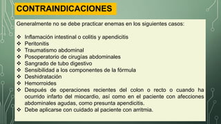 CONTRAINDICACIONES
Generalmente no se debe practicar enemas en los siguientes casos:
 Inflamación intestinal o colitis y apendicitis
 Peritonitis
 Traumatismo abdominal
 Posoperatorio de cirugías abdominales
 Sangrado de tubo digestivo
 Sensibilidad a los componentes de la fórmula
 Deshidratación
 Hemorroides
 Después de operaciones recientes del colon o recto o cuando ha
ocurrido infarto del miocardio, así como en el paciente con afecciones
abdominales agudas, como presunta apendicitis.
 Debe aplicarse con cuidado al paciente con arritmia.
 