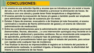  Un enema es una solución líquida y acuosa que se introduce por vía rectal a través
del ano, con el fin de estimular el intestino y provocar la eliminación de heces. Se
introduce con una cánula y puede tener fines terapéuticos o diagnósticos.
 El enema permite la evacuación de heces y/o gases o también puede ser empleado
para administrar algún tipo de sustancia por vía rectal.
 Existen 3 tipos de enemas: evacuatorio o de limpieza (el más frecuente), el enema
carminativo o lavativa de Harris (eliminación de gases) y el enema de retención
(administración de medicación).
 Entre las contraindicaciones para la administración del enema: patología anorrectal
(hemorroides, fisuras, abscesos…) o una intervención quirúrgica muy reciente en la
zona perineal o abdominal y pacientes cardíacos. No se recomienda ante sospecha
de apendicitis, peritonitis o cualquier tipo de patología a nivel abdominal.
 Durante todo el procedimiento habrá que vigilar el estado del paciente, para actuar
con rapidez ante cualquier tipo de incidencia.
 Tras finalizar la técnica es imprescindible el registro en la historia del paciente el
procedimiento realizado, la cantidad irrigada, el tiempo retenido, la efectividad del
mismo y la consistencia de las heces.
CONCLUSIONES:
 