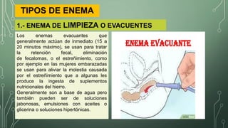 1.- ENEMA DE LIMPIEZA O EVACUENTES
TIPOS DE ENEMA
Los enemas evacuantes que
generalmente actúan de inmediato (15 a
20 minutos máximo), se usan para tratar
la retención fecal, eliminación
de fecalomas, o el estreñimiento, como
por ejemplo en las mujeres embarazadas
se usan para aliviar la molestia causada
por el estreñimiento que a algunas les
produce la ingesta de suplementos
nutricionales del hierro.
Generalmente son a base de agua pero
también pueden ser de soluciones
jabonosas, emulsiones con aceites o
glicerina o soluciones hipertónicas.
 