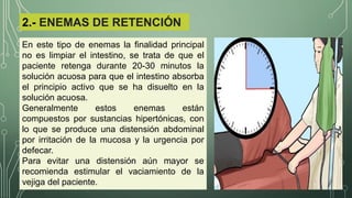2.- ENEMAS DE RETENCIÓN
En este tipo de enemas la finalidad principal
no es limpiar el intestino, se trata de que el
paciente retenga durante 20-30 minutos la
solución acuosa para que el intestino absorba
el principio activo que se ha disuelto en la
solución acuosa.
Generalmente estos enemas están
compuestos por sustancias hipertónicas, con
lo que se produce una distensión abdominal
por irritación de la mucosa y la urgencia por
defecar.
Para evitar una distensión aún mayor se
recomienda estimular el vaciamiento de la
vejiga del paciente.
 