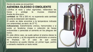 Dentro de estas se encuentran:
A)ENEMA OLEOSO O EMOLIENTE
Lubrifica el recto y colon sigmoideo, reblandece las
heces y protege la mucosa intestinal.
Aceite de oliva puro.
cantidad: de 150 a 200 ml, no superando esta cantidad
se evita la distensión del intestino.
El aceite se debe encontrar a la temperatura indicada
con anterioridad, es decir, de 37 ºC.
indicaciones: Estreñimiento crónico, hemorroides o si
existe un fecaloma (masa o colección de heces
endurecidas o parecidas al cemento en los pliegues del
recto).
En este último caso, se suele aplicar el enema oleoso la
noche anterior, y al día siguiente se administra un enema
de limpieza. En el caso de que exista
un fecaloma se puede intentar, en primer lugar, partirlo
o extraerlo mediante un tacto rectal.
 