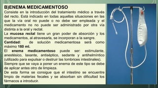 B)ENEMA MEDICAMENTOSO
Consiste en la introducción del tratamiento médico a través
del recto. Está indicado en todas aquellas situaciones en las
que la vía oral no puede o no debe ser empleada y el
medicamento no no puede ser administrado por otra vía
distinta a la oral y rectal.
La mucosa rectal tiene un gran poder de absorción y los
medicamentos, al atravesarla, se incorporan a la sangre.
Cantidad: de solución medicamentosa será como
máximo 180 ml.
El enema medicamentoso puede ser: estimulante,
anestésico, laxante, antiséptico, sedante y antihelmíntico
(utilizado para expulsar o destruir las lombrices intestinales).
Siempre que se vaya a poner un enema de este tipo se debe
de aplicar antes otro de limpieza.
De esta forma se consigue que el intestino se encuentre
limpio de materias fecales y se absorban sin dificultad los
fármacos a introducir.
 